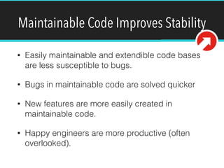 Maintainable Code Improves Stability
• Easily maintainable and extendible code bases
are less susceptible to bugs.
• Bugs in maintainable code are solved quicker
• New features are more easily created in
maintainable code.
• Happy engineers are more productive (often
overlooked).
 