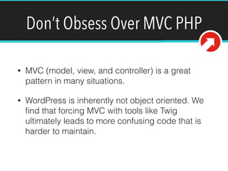 Don’t Obsess Over MVC PHP
• MVC (model, view, and controller) is a great
pattern in many situations.
• WordPress is inherently not object oriented. We
ﬁnd that forcing MVC with tools like Twig
ultimately leads to more confusing code that is
harder to maintain.
 