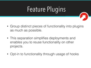 Feature Plugins
• Group distinct pieces of functionality into plugins
as much as possible.
• This separation simpliﬁes deployments and
enables you to reuse functionality on other
projects.
• Opt-in to functionality through usage of hooks
 