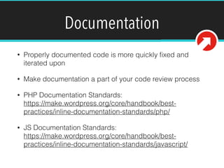 Documentation
• Properly documented code is more quickly ﬁxed and
iterated upon
• Make documentation a part of your code review process
• PHP Documentation Standards:  
https://make.wordpress.org/core/handbook/best-
practices/inline-documentation-standards/php/
• JS Documentation Standards: 
https://make.wordpress.org/core/handbook/best-
practices/inline-documentation-standards/javascript/ 
 