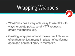 Wrapping Wrappers
• WordPress has a very rich, easy to use API with
ways to create posts, send HTTP requests,
create metaboxes, etc.
• Creating wrappers around these core APIs more
often than not just results in a layer of confusing
code and another library to memorize.
 