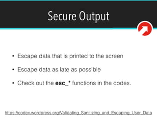 Secure Output
• Escape data that is printed to the screen
• Escape data as late as possible
• Check out the esc_* functions in the codex.
https://codex.wordpress.org/Validating_Sanitizing_and_Escaping_User_Data
 