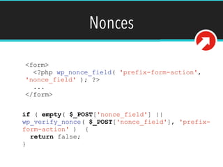 Nonces
<form>
<?php wp_nonce_field( 'prefix-form-action',
'nonce_field' ); ?>
...
</form>
if ( empty( $_POST['nonce_field'] ||
wp_verify_nonce( $_POST['nonce_field'], 'prefix-
form-action' ) {
return false;
}
 