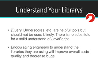 Understand Your Librarys
• jQuery, Underscores, etc. are helpful tools but
should not be used blindly. There is no substitute
for a solid understand of JavaScript.
• Encouraging engineers to understand the
libraries they are using will improve overall code
quality and decrease bugs.
 