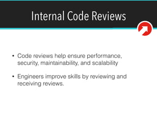 Internal Code Reviews
• Code reviews help ensure performance,
security, maintainability, and scalability
• Engineers improve skills by reviewing and
receiving reviews.
 