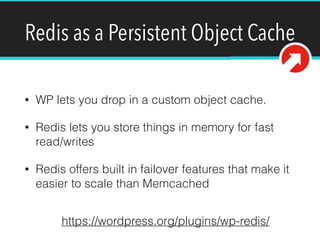 Redis as a Persistent Object Cache
• WP lets you drop in a custom object cache.
• Redis lets you store things in memory for fast
read/writes
• Redis offers built in failover features that make it
easier to scale than Memcached
https://wordpress.org/plugins/wp-redis/
 