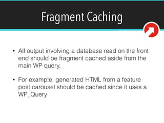 Fragment Caching
• All output involving a database read on the front
end should be fragment cached aside from the
main WP query.
• For example, generated HTML from a feature
post carousel should be cached since it uses a
WP_Query
 