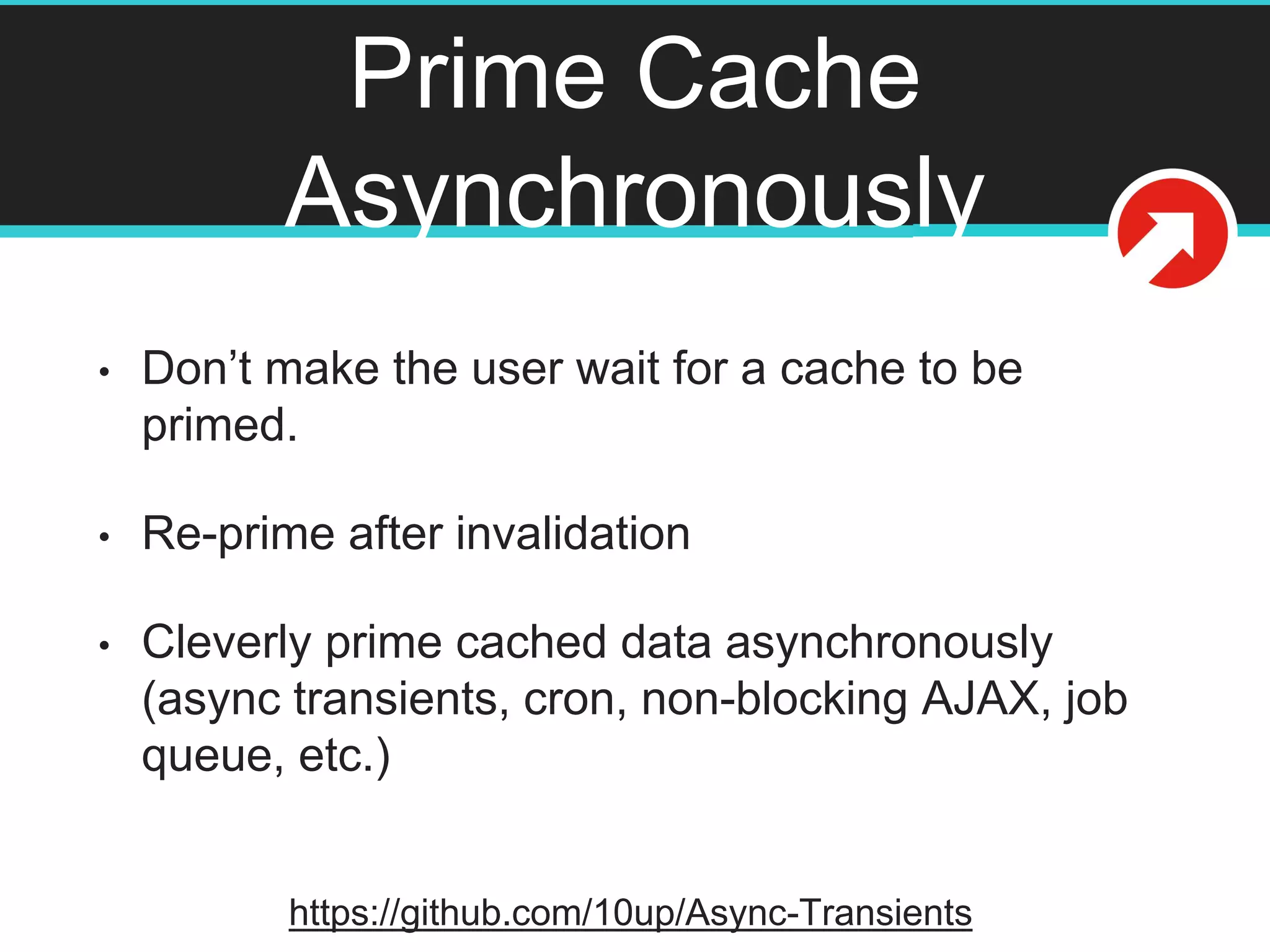Prime Cache
Asynchronously
• Don’t make the user wait for a cache to be
primed.
• Re-prime after invalidation
• Cleverly prime cached data asynchronously
(async transients, cron, non-blocking AJAX, job
queue, etc.)
https://github.com/10up/Async-Transients
 