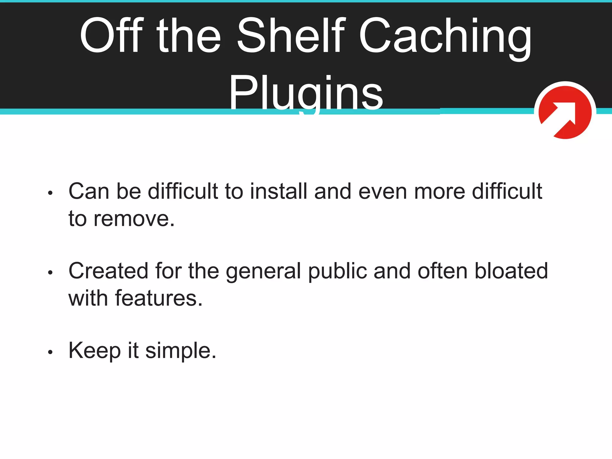 Off the Shelf Caching
Plugins
• Can be difficult to install and even more difficult
to remove.
• Created for the general public and often bloated
with features.
• Keep it simple.
 