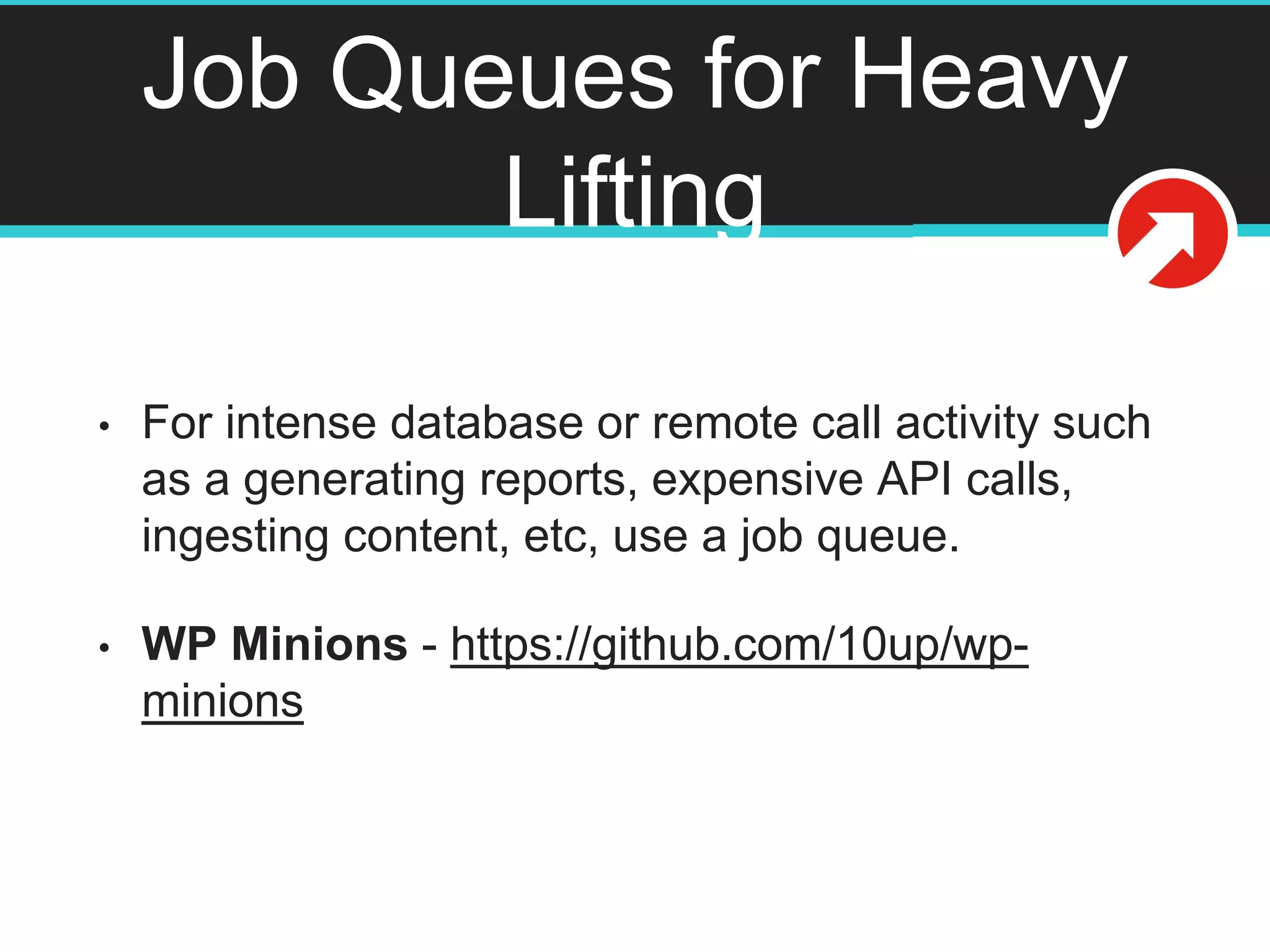 Job Queues for Heavy
Lifting
• For intense database or remote call activity such
as a generating reports, expensive API calls,
ingesting content, etc, use a job queue.
• WP Minions - https://github.com/10up/wp-
minions
 