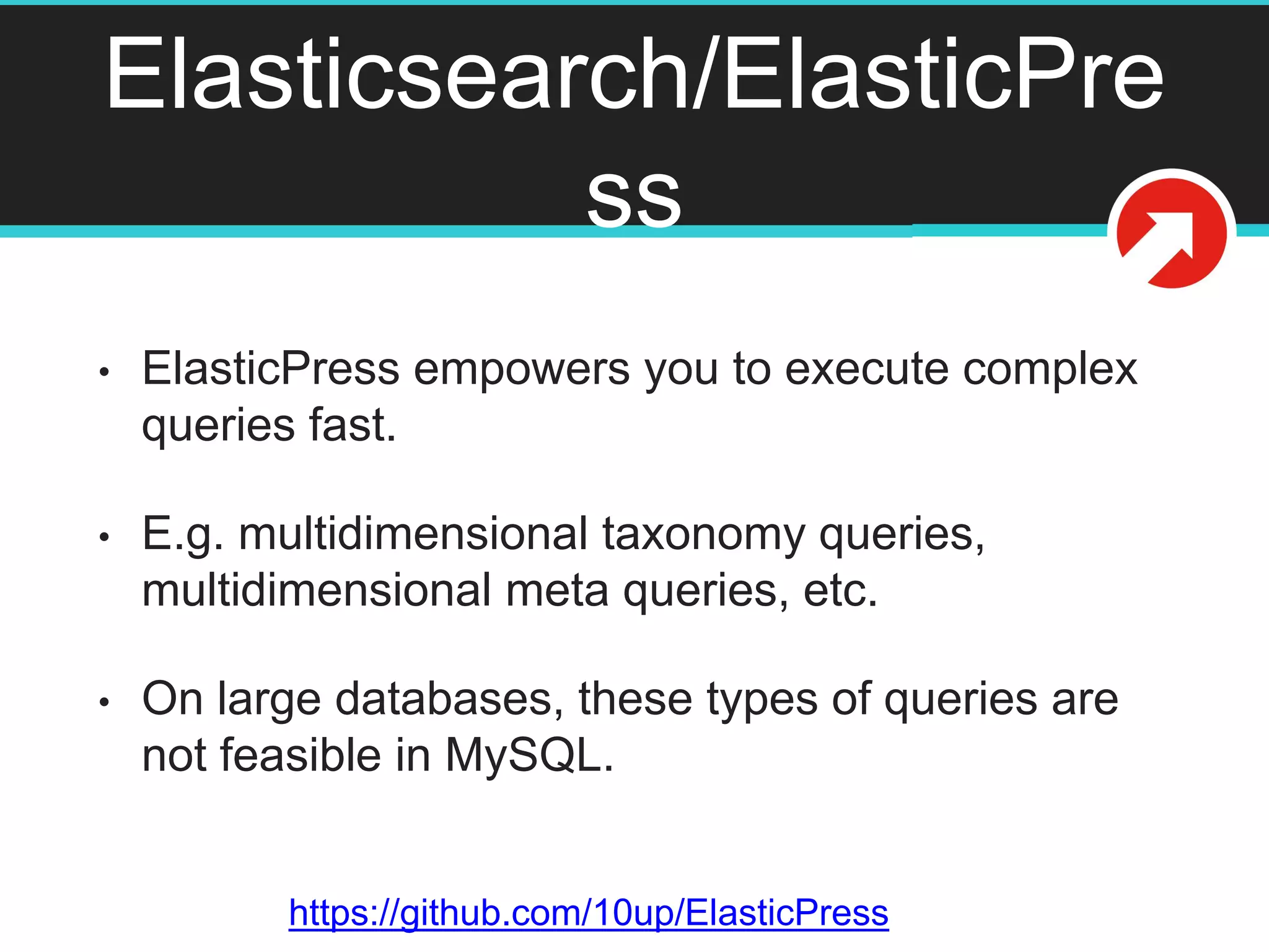 Elasticsearch/ElasticPre
ss
• ElasticPress empowers you to execute complex
queries fast.
• E.g. multidimensional taxonomy queries,
multidimensional meta queries, etc.
• On large databases, these types of queries are
not feasible in MySQL.
https://github.com/10up/ElasticPress
 
