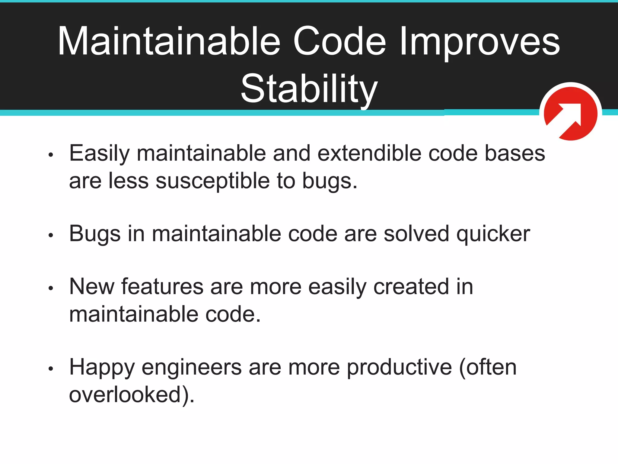 Maintainable Code Improves
Stability
• Easily maintainable and extendible code bases
are less susceptible to bugs.
• Bugs in maintainable code are solved quicker
• New features are more easily created in
maintainable code.
• Happy engineers are more productive (often
overlooked).
 
