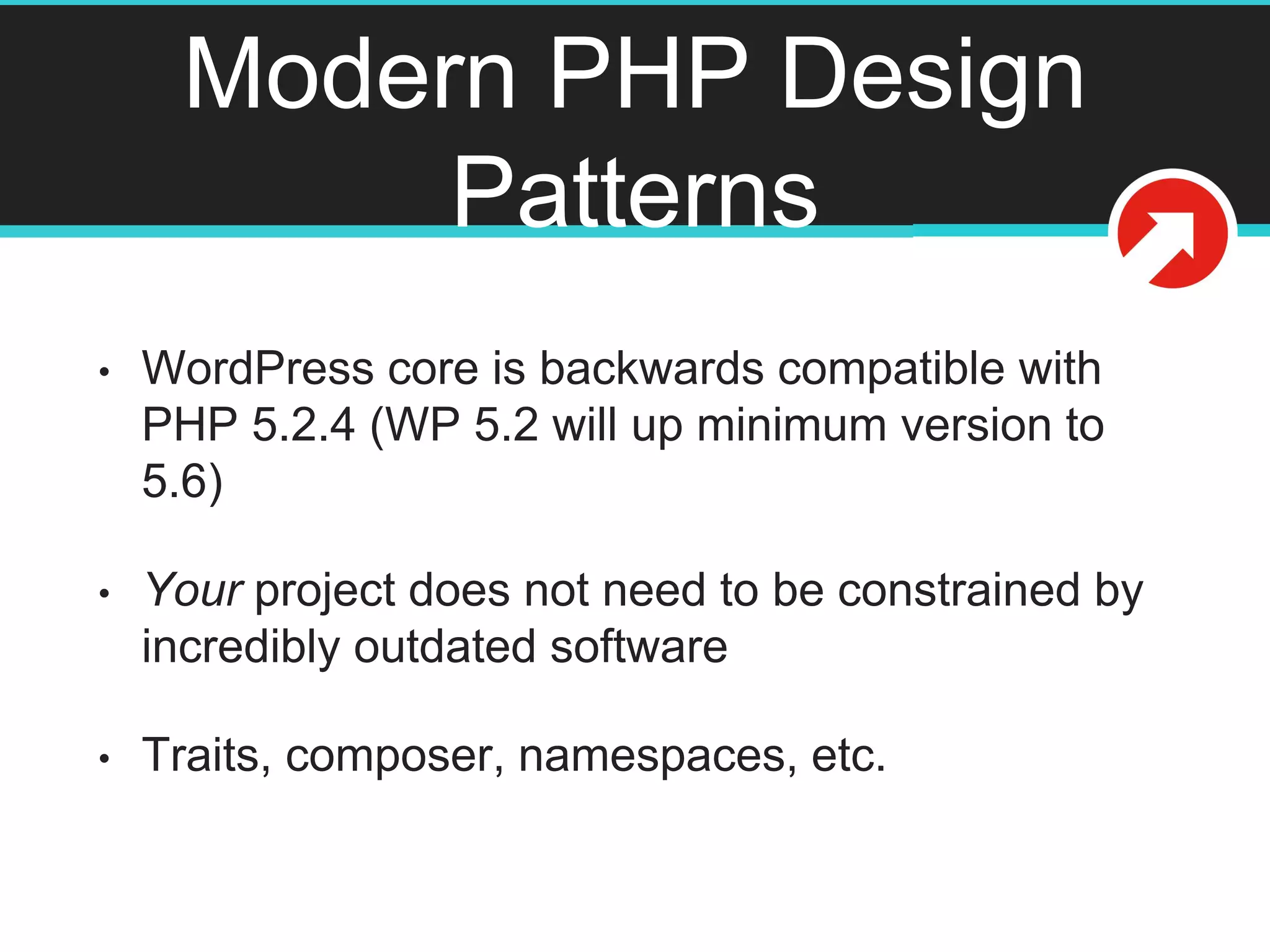 Modern PHP Design
Patterns
• WordPress core is backwards compatible with
PHP 5.2.4 (WP 5.2 will up minimum version to
5.6)
• Your project does not need to be constrained by
incredibly outdated software
• Traits, composer, namespaces, etc.
 