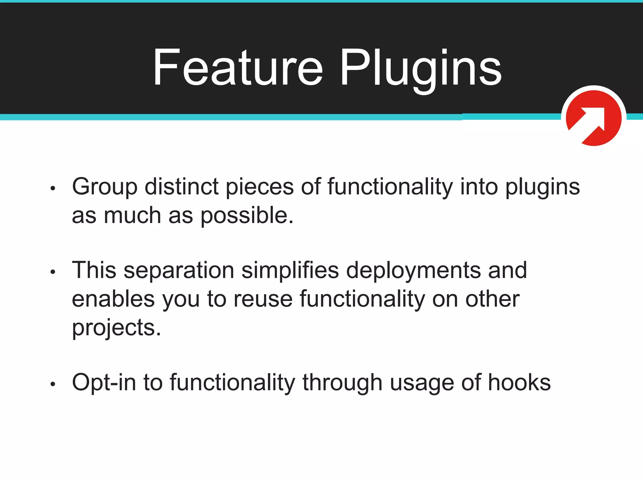 Feature Plugins
• Group distinct pieces of functionality into plugins
as much as possible.
• This separation simplifies deployments and
enables you to reuse functionality on other
projects.
• Opt-in to functionality through usage of hooks
 