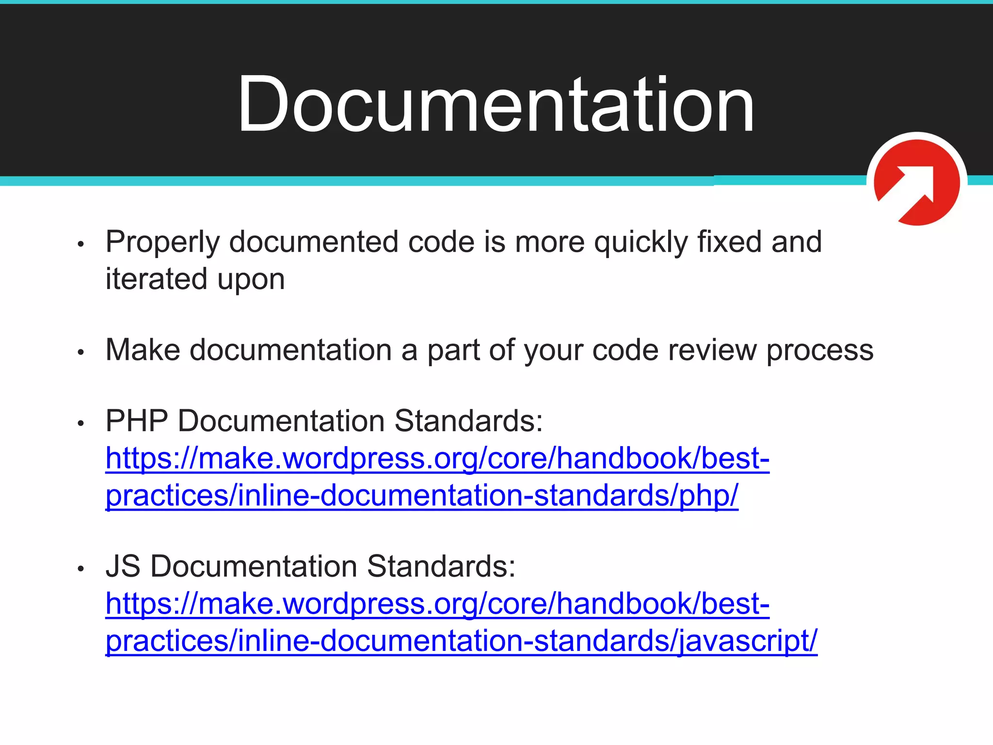 Documentation
• Properly documented code is more quickly fixed and
iterated upon
• Make documentation a part of your code review process
• PHP Documentation Standards:
https://make.wordpress.org/core/handbook/best-
practices/inline-documentation-standards/php/
• JS Documentation Standards:
https://make.wordpress.org/core/handbook/best-
practices/inline-documentation-standards/javascript/
 