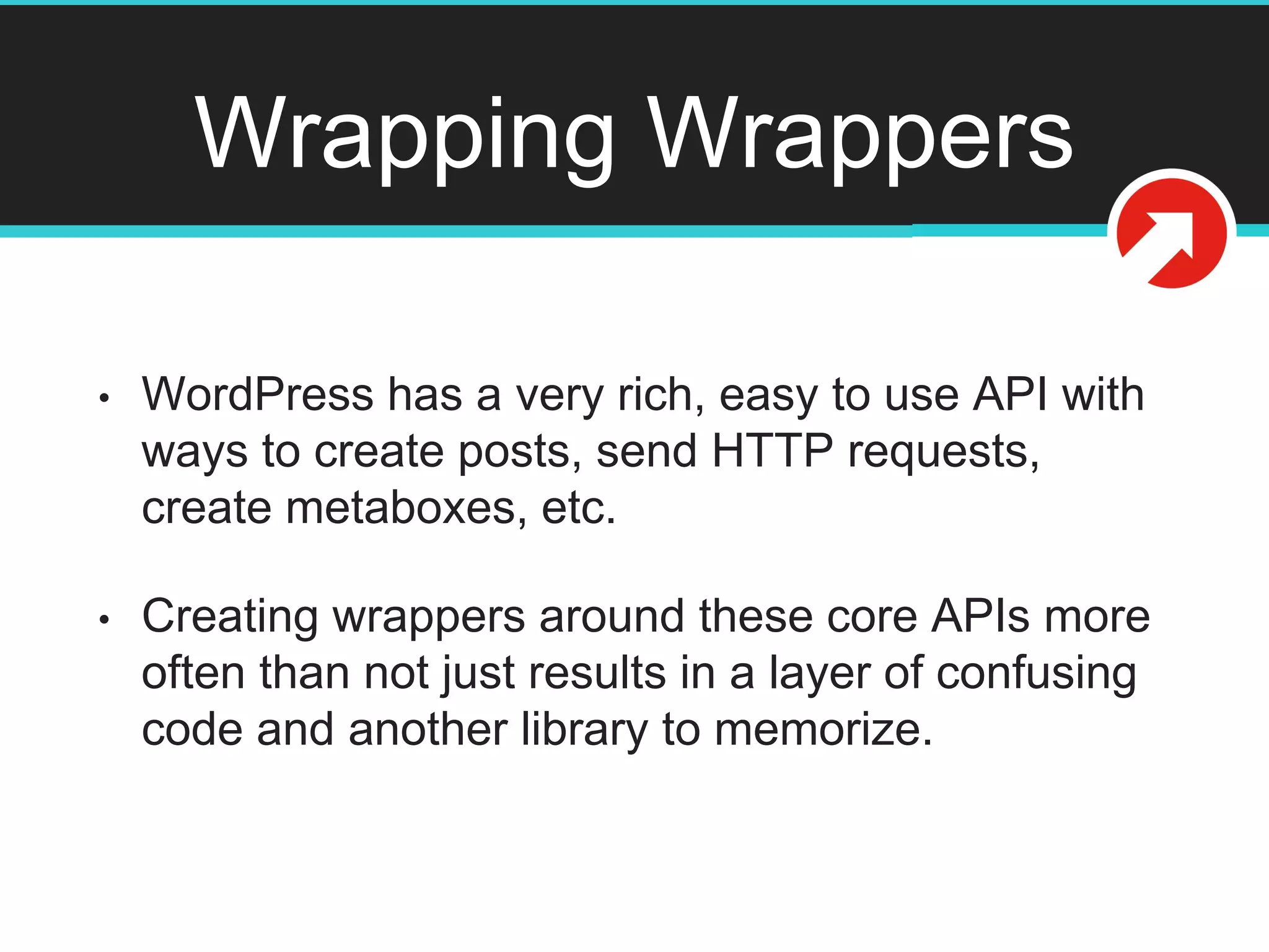 Wrapping Wrappers
• WordPress has a very rich, easy to use API with
ways to create posts, send HTTP requests,
create metaboxes, etc.
• Creating wrappers around these core APIs more
often than not just results in a layer of confusing
code and another library to memorize.
 