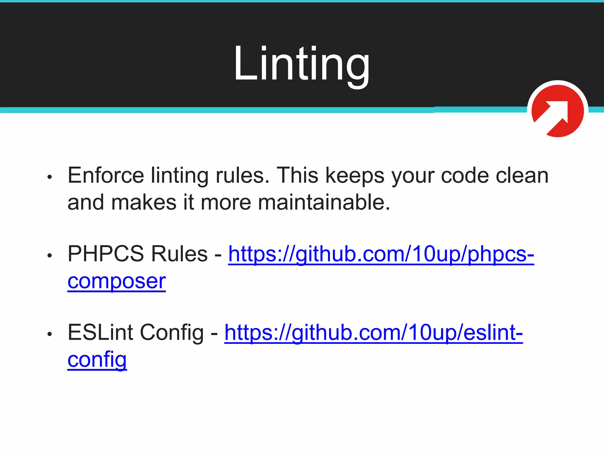 Linting
• Enforce linting rules. This keeps your code clean
and makes it more maintainable.
• PHPCS Rules - https://github.com/10up/phpcs-
composer
• ESLint Config - https://github.com/10up/eslint-
config
 