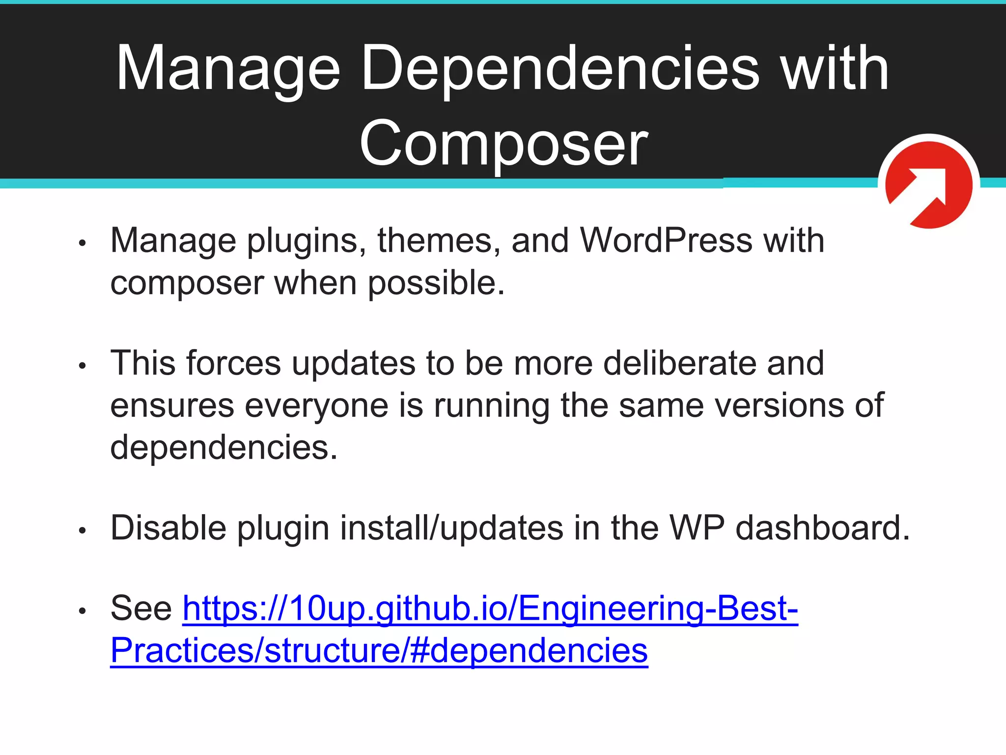 Manage Dependencies with
Composer
• Manage plugins, themes, and WordPress with
composer when possible.
• This forces updates to be more deliberate and
ensures everyone is running the same versions of
dependencies.
• Disable plugin install/updates in the WP dashboard.
• See https://10up.github.io/Engineering-Best-
Practices/structure/#dependencies
 