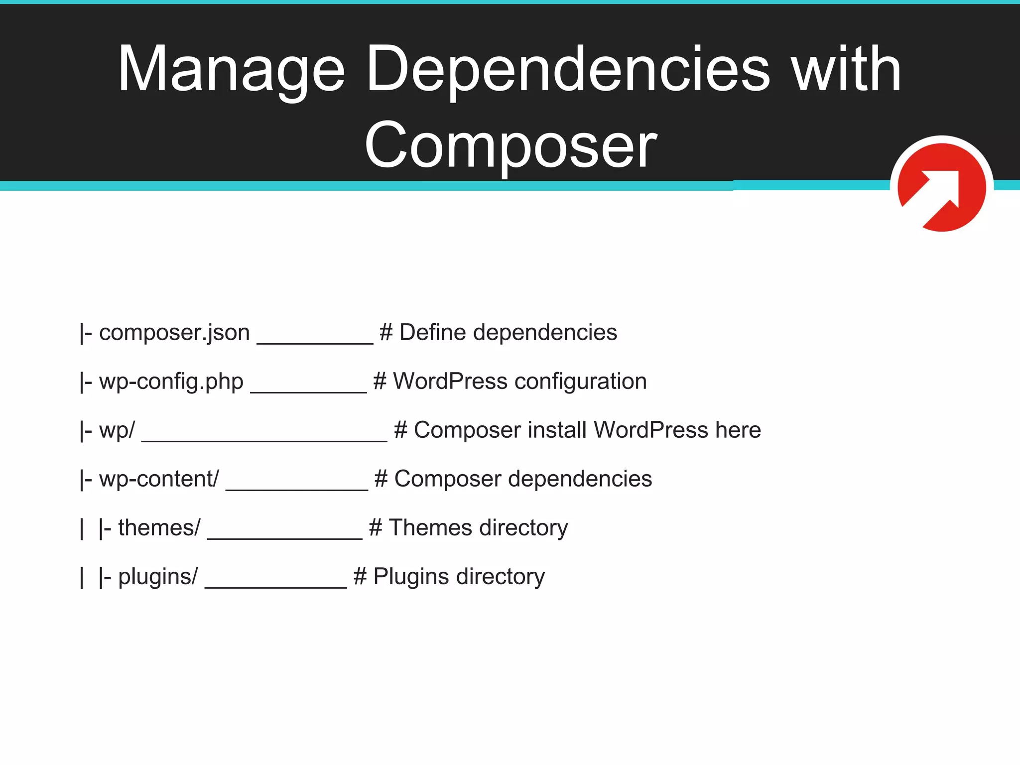 Manage Dependencies with
Composer
|- composer.json _________ # Define dependencies
|- wp-config.php _________ # WordPress configuration
|- wp/ ___________________ # Composer install WordPress here
|- wp-content/ ___________ # Composer dependencies
| |- themes/ ____________ # Themes directory
| |- plugins/ ___________ # Plugins directory
 