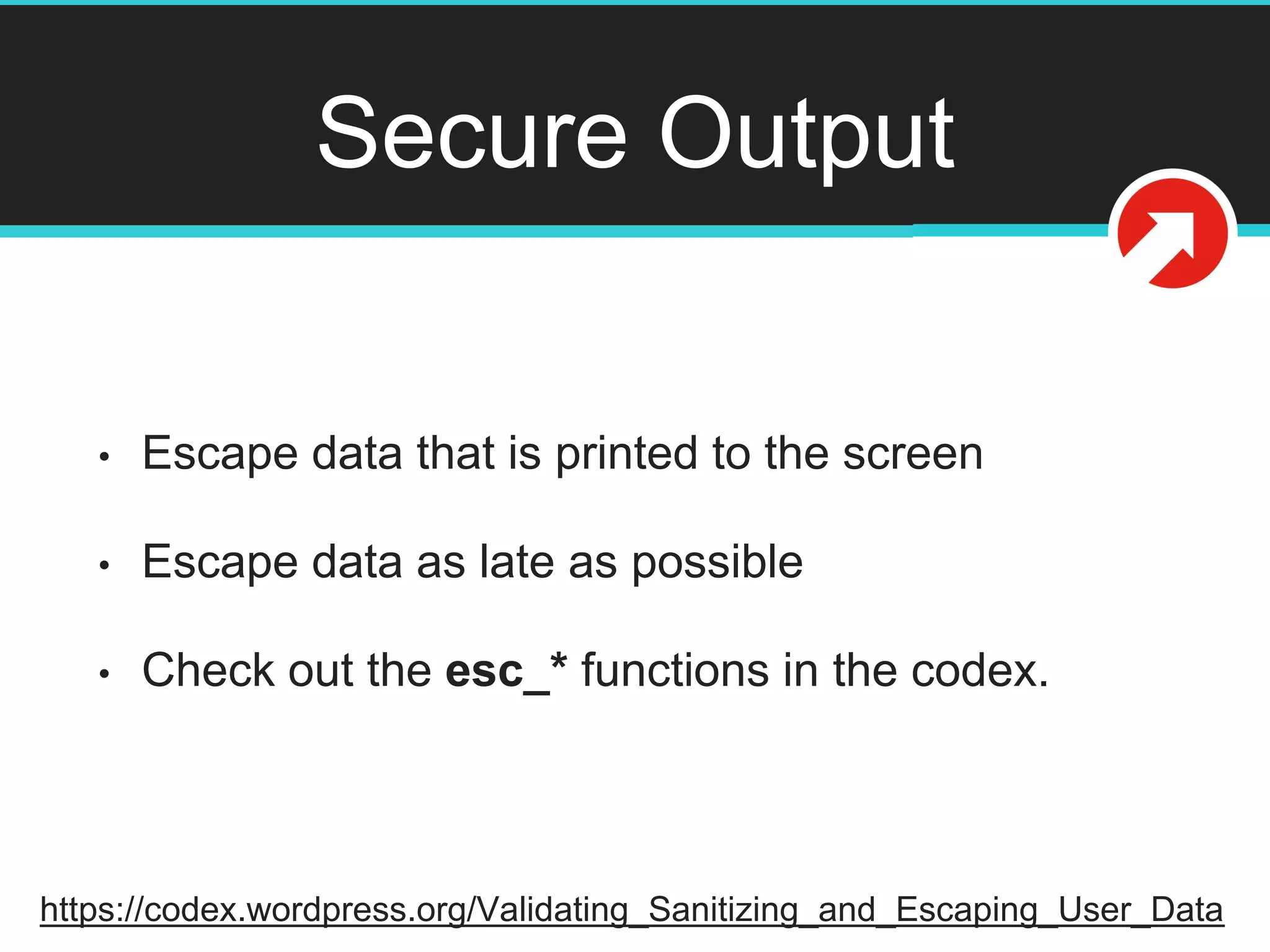 Secure Output
• Escape data that is printed to the screen
• Escape data as late as possible
• Check out the esc_* functions in the codex.
https://codex.wordpress.org/Validating_Sanitizing_and_Escaping_User_Data
 