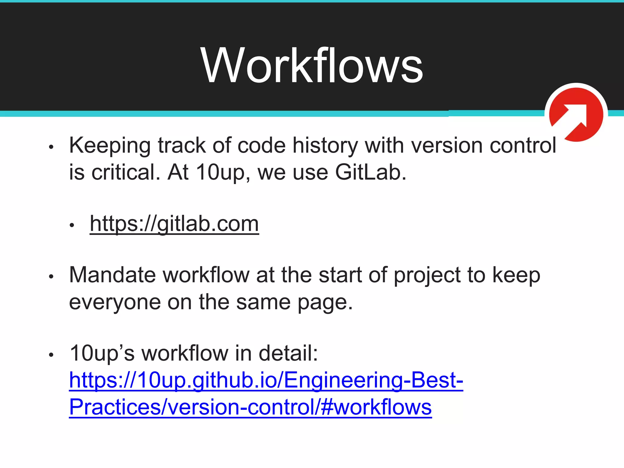 Workflows
• Keeping track of code history with version control
is critical. At 10up, we use GitLab.
• https://gitlab.com
• Mandate workflow at the start of project to keep
everyone on the same page.
• 10up’s workflow in detail:
https://10up.github.io/Engineering-Best-
Practices/version-control/#workflows
 