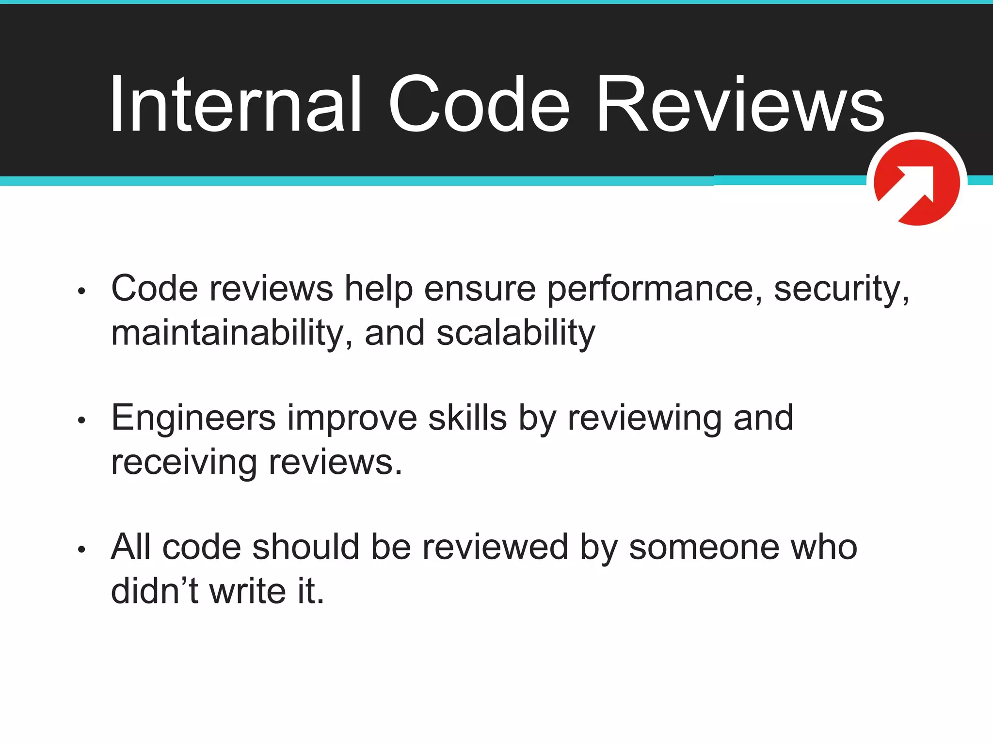 Internal Code Reviews
• Code reviews help ensure performance, security,
maintainability, and scalability
• Engineers improve skills by reviewing and
receiving reviews.
• All code should be reviewed by someone who
didn’t write it.
 
