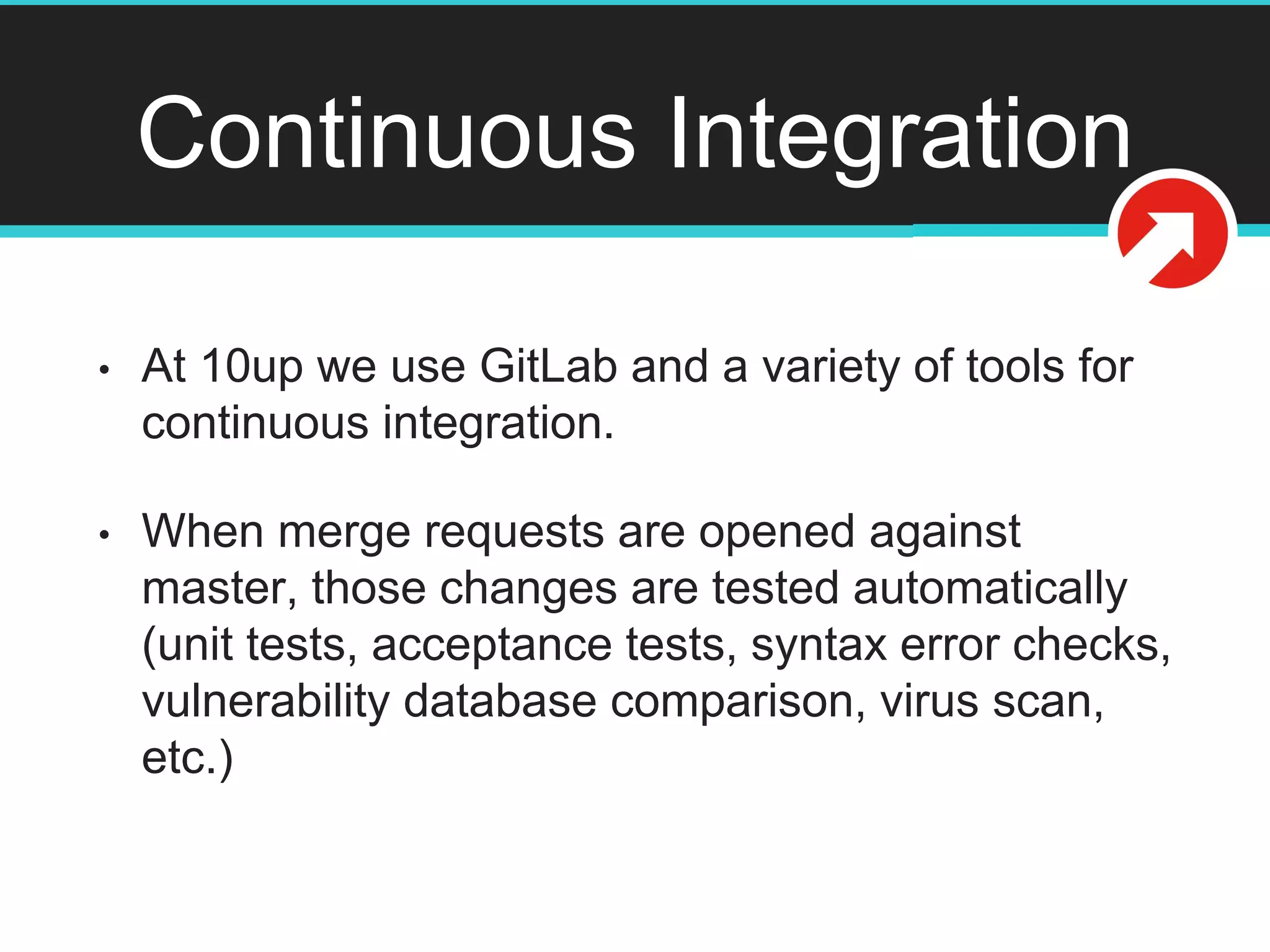 Continuous Integration
• At 10up we use GitLab and a variety of tools for
continuous integration.
• When merge requests are opened against
master, those changes are tested automatically
(unit tests, acceptance tests, syntax error checks,
vulnerability database comparison, virus scan,
etc.)
 