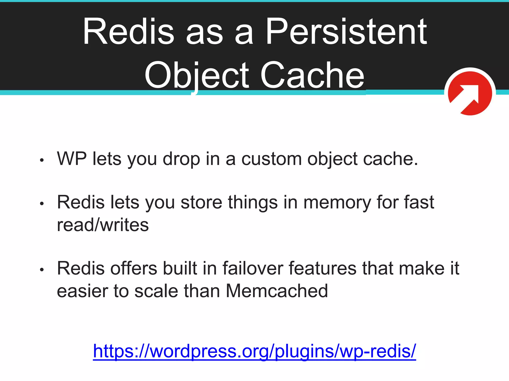 Redis as a Persistent
Object Cache
• WP lets you drop in a custom object cache.
• Redis lets you store things in memory for fast
read/writes
• Redis offers built in failover features that make it
easier to scale than Memcached
https://wordpress.org/plugins/wp-redis/
 