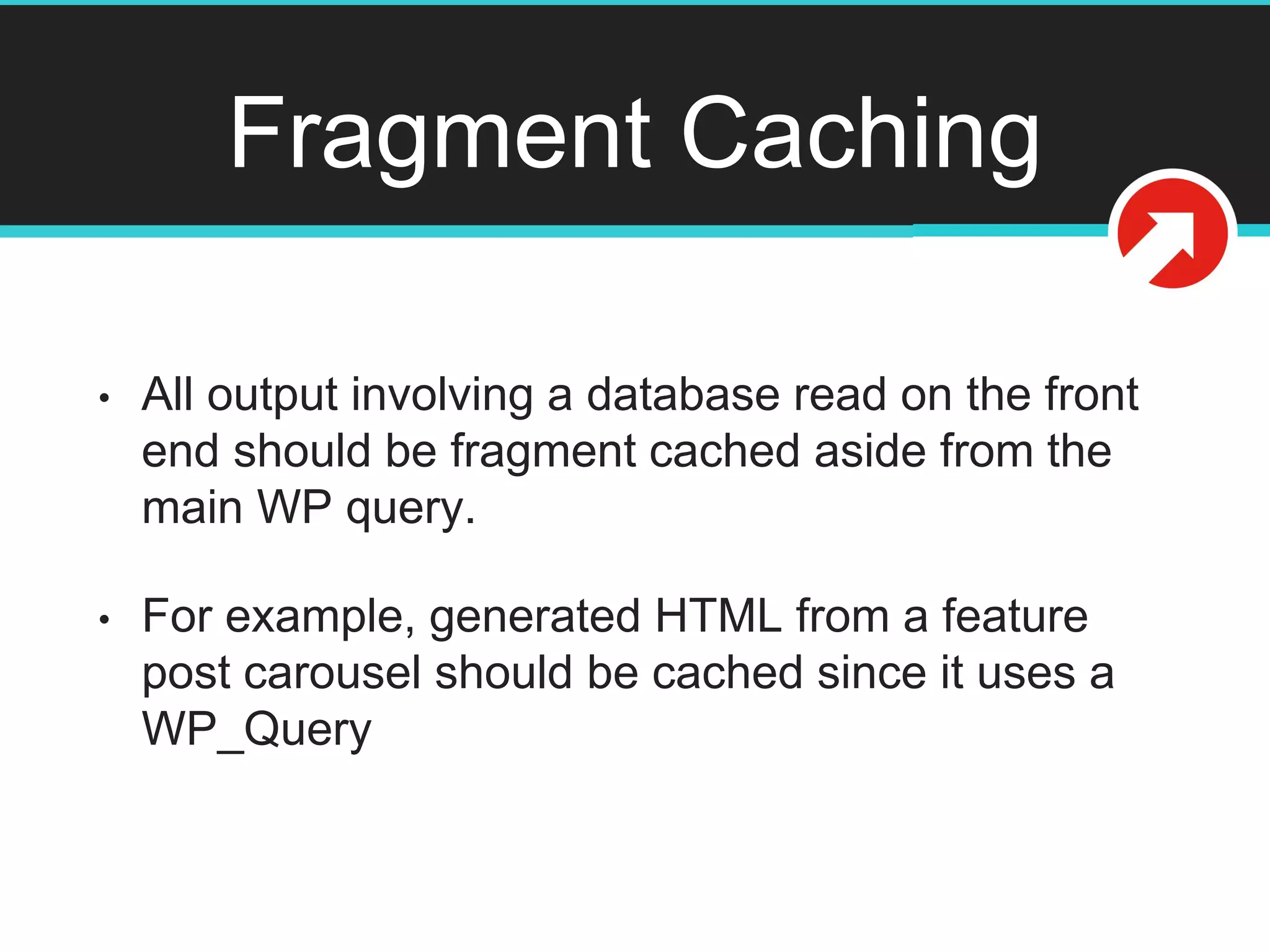 Fragment Caching
• All output involving a database read on the front
end should be fragment cached aside from the
main WP query.
• For example, generated HTML from a feature
post carousel should be cached since it uses a
WP_Query
 