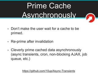Prime Cache
Asynchronously
• Don’t make the user wait for a cache to be
primed.
• Re-prime after invalidation
• Cleverly prime cached data asynchronously
(async transients, cron, non-blocking AJAX, job
queue, etc.)
https://github.com/10up/Async-Transients
 