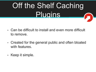 Off the Shelf Caching
Plugins
• Can be difficult to install and even more difficult
to remove.
• Created for the general public and often bloated
with features.
• Keep it simple.
 