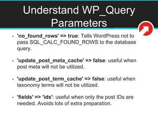 Understand WP_Query
Parameters
• 'no_found_rows' => true: Tells WordPress not to
pass SQL_CALC_FOUND_ROWS to the database
query.
• 'update_post_meta_cache' => false: useful when
post meta will not be utilized.
• 'update_post_term_cache' => false: useful when
taxonomy terms will not be utilized.
• 'fields' => 'ids': useful when only the post IDs are
needed. Avoids lots of extra preparation.
 