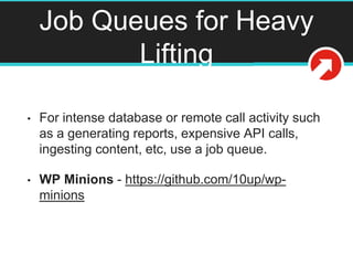 Job Queues for Heavy
Lifting
• For intense database or remote call activity such
as a generating reports, expensive API calls,
ingesting content, etc, use a job queue.
• WP Minions - https://github.com/10up/wp-
minions
 