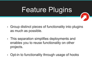 Feature Plugins
• Group distinct pieces of functionality into plugins
as much as possible.
• This separation simplifies deployments and
enables you to reuse functionality on other
projects.
• Opt-in to functionality through usage of hooks
 
