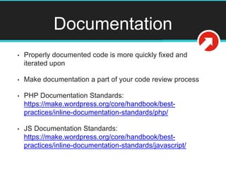 Documentation
• Properly documented code is more quickly fixed and
iterated upon
• Make documentation a part of your code review process
• PHP Documentation Standards:
https://make.wordpress.org/core/handbook/best-
practices/inline-documentation-standards/php/
• JS Documentation Standards:
https://make.wordpress.org/core/handbook/best-
practices/inline-documentation-standards/javascript/
 