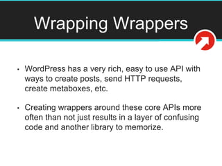 Wrapping Wrappers
• WordPress has a very rich, easy to use API with
ways to create posts, send HTTP requests,
create metaboxes, etc.
• Creating wrappers around these core APIs more
often than not just results in a layer of confusing
code and another library to memorize.
 