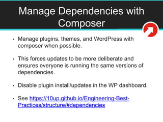 Manage Dependencies with
Composer
• Manage plugins, themes, and WordPress with
composer when possible.
• This forces updates to be more deliberate and
ensures everyone is running the same versions of
dependencies.
• Disable plugin install/updates in the WP dashboard.
• See https://10up.github.io/Engineering-Best-
Practices/structure/#dependencies
 