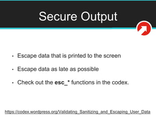 Secure Output
• Escape data that is printed to the screen
• Escape data as late as possible
• Check out the esc_* functions in the codex.
https://codex.wordpress.org/Validating_Sanitizing_and_Escaping_User_Data
 