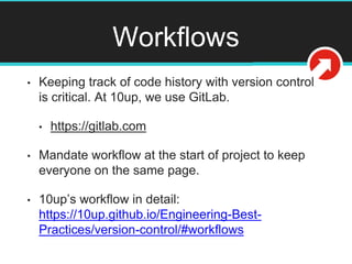 Workflows
• Keeping track of code history with version control
is critical. At 10up, we use GitLab.
• https://gitlab.com
• Mandate workflow at the start of project to keep
everyone on the same page.
• 10up’s workflow in detail:
https://10up.github.io/Engineering-Best-
Practices/version-control/#workflows
 