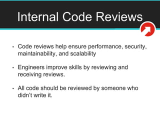 Internal Code Reviews
• Code reviews help ensure performance, security,
maintainability, and scalability
• Engineers improve skills by reviewing and
receiving reviews.
• All code should be reviewed by someone who
didn’t write it.
 