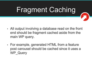 Fragment Caching
• All output involving a database read on the front
end should be fragment cached aside from the
main WP query.
• For example, generated HTML from a feature
post carousel should be cached since it uses a
WP_Query
 