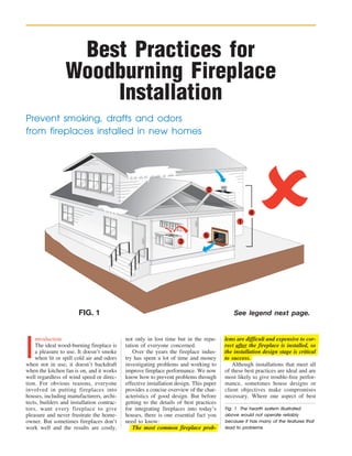 Best Practices for
                 Woodburning Fireplace
                     Installation
Prevent smoking, drafts and odors
from fireplaces installed in new homes




                                                                                2


                                                                                                   4
                                                                                              1

                                                                               6
                                                                    3




                       FIG. 1                                                               See legend next page.




I
    ntroduction                             not only in lost time but in the repu-      lems are difficult and expensive to cor-
    The ideal wood-burning fireplace is     tation of everyone concerned.               rect after the fireplace is installed, so
    a pleasure to use. It doesn’t smoke         Over the years the fireplace indus-     the installation design stage is critical
    when lit or spill cold air and odors    try has spent a lot of time and money       to success.
when not in use; it doesn’t backdraft       investigating problems and working to          Although installations that meet all
when the kitchen fan is on, and it works    improve fireplace performance. We now       of these best practices are ideal and are
well regardless of wind speed or direc-     know how to prevent problems through        most likely to give trouble-free perfor-
tion. For obvious reasons, everyone         effective installation design. This paper   mance, sometimes house designs or
involved in putting fireplaces into         provides a concise overview of the char-    client objectives make compromises
houses, including manufacturers, archi-     acteristics of good design. But before      necessary. Where one aspect of best
tects, builders and installation contrac-   getting to the details of best practices
tors, want every fireplace to give          for integrating fireplaces into today’s     Fig. 1 The hearth system illustrated
pleasure and never frustrate the home-      houses, there is one essential fact you     above would not operate reliably
owner. But sometimes fireplaces don’t       need to know:                               because it has many of the features that
work well and the results are costly,           The most common fireplace prob-         lead to problems.