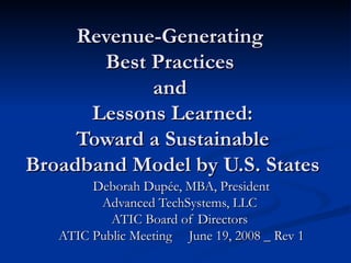 Revenue-Generating  Best Practices  and  Lessons Learned: Toward a Sustainable Broadband Model by U.S. States Deborah Dupée, MBA, President Advanced TechSystems, LLC  ATIC Board of Directors  ATIC Public Meeting  June 19, 2008 _ Rev 1 