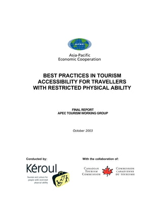 BEST PRACTICES IN TOURISM
     ACCESSIBILITY FOR TRAVELLERS
    WITH RESTRICTED PHYSICAL ABILITY



                       FINAL REPORT
                APEC TOURISM WORKING GROUP




                       October 2003




Conducted by:               With the collaboration of:
 