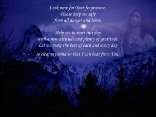 I ask now for Your forgiveness. Please keep me safe from all danger and harm.   Help me to start this day with a new attitude and plenty of gratitude. Let me make the best of each and every day to clear my mind so that I can hear from You . 
