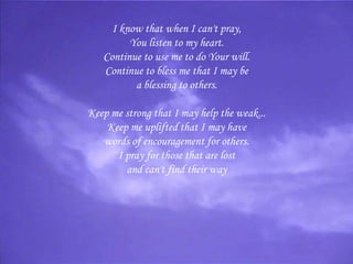 I know that when I can't pray, You listen to my heart. Continue to use me to do Your will. Continue to bless me that I may be a blessing to others.   Keep me strong that I may help the weak... Keep me uplifted that I may have words of encouragement for others. I pray for those that are lost and can't find their way 