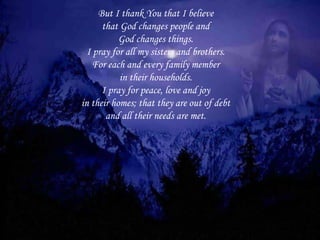 But I thank You that I believe that God changes people and God changes things. I pray for all my sisters and brothers. For each and every family member in their households. I pray for peace, love and joy in their homes; that they are out of debt and all their needs are met. 