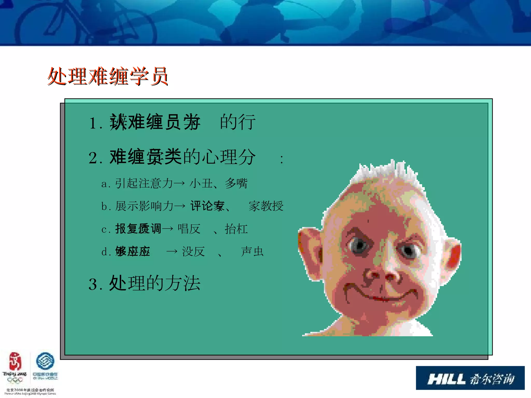 处理难缠学员 1. 辨认难缠学员的行为 2. 难缠学员的心理分类 : a. 引起注意力-> 小丑、多嘴 b. 展示影响力-> 评论家、专家教授 c. 报复性质-> 唱反调、抬杠 d. 水平不够 -> 没反应、应声虫 3. 处理的方法 