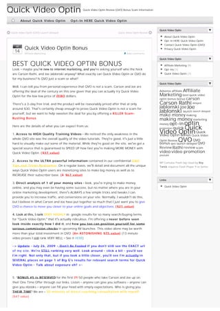 Quick Video Optin                                   Quick Video Optin Review (QVO) Bonus Scam Information



           About Quick Video Optin         O p t-In HERE Quick Video Optin

                                                                                                            Quick Video Optin
Quick Video OptIn (QVO) Launch Delayed                                        Quick Video Optin Review
                                                                                                               About Quick Video Optin
                                                                                                               Opt-In HERE Quick Video Optin
                                                                                                               Contact Quick Video Optin (QVO)
     Jul
             Quick Video Optin Bonus                                                                           Privacy Quick Video Optin
     14      Affiliate Marketing                                                     Add comments

                                                                                                            Quick Video Optin

 BEST QUICK VIDEO OPTIN BONUS                                                                                  Affiliate Marketing (9)
 Look – maybe you’re new to internet marketing, and you’re asking yourself who the heck                        Opt-Ins (1)
 are Carson Rathi, and Joe Jablonski anyway? What exactly can Quick Video Optin or QVO do                      Quick Video Optin (1)

 for my business? Is QVO just a scam or what?
                                                                                                            Quick Video Optin
 Well, I can tell you from personal experience that QVO is not a scam. Carson and Joe are
 offering the deal of the century on this one given that you can actually try Quick Video                             Affiliate
                                                                                                            Adsense affiliate
 Optin for the low low price of ZERO dollars.                                                               Marketing best quick video
                                                                                                            optin bonus bonus    carson
 There’s a 3-day free trial, and the product will be reasonably priced after that at only                   Carson Rathi delayed
 around $30. That’s certainly cheap enough to prove Quick Video Optin is not a scam for                     Jablonski joe Joe
 yourself, but we want to help sweeten the deal for you by offering a KILLER Scam-
                                                                                                            Jablonski launch launch delayed
                                                                                                            make money making
 Busting Bonus.                                                                                             making money marketing
                                                                                                            money opt-in optin
                                                                                                                     quick Quick
 Here are the details of what you can expect from us:
                                                                                                            promotion

 1. Access to HIGH Quality Training Videos – We noticed the only weakness in the                            Video Optin Quick
                                                                                                            Video Optin Bonus Quick Video
                                                                                                            Optin Review QVO QVO
 whole QVO site was the overall quality of the video tutorials. They’re good, it’s just a little
 hard to visually make out some of the material. While they’re good on the site, we’ve got a                bonus qvo launch delayed QVO
 special source that is guaranteed to SPEED UP how fast you’re making MORE MONEY with                       Review Rathi review scam
 Quick Video Optin. ( $37 value)                                                                            video video promotion
                                                                                                            youtube

 2.  Access to the ULTRA powerful information contained in our confidential Q V O
                                                                                                            WP Cumulus Flash tag cloud by Roy
 Tips and Tricks Newsletter. On a regular basis, we’ll detail and document all the unique                   Tanck requires Flash Player 9 or better.
 ways Quick Video Optin users are monetizing sites to make big money as well as to
 INCREASE their subscriber base. ( A $67 value)
                                                                                                            Links
 3. Direct analysis of 1 of your money sites – look, you’re trying to make money
                                                                                                               Quick Video Optin
 online, and you may even be having some success, but no matter where you are in your
 online marketing development, there’s ALWAYS a few simple tricks and tweaks I can
 provide you to increase traffic, and conversions on your site. Normally, I wouldn’t do this,
 but I believe in what Carson and Joe have put together so much that I just want you to give
 QVO a chance to move you closer to your online goals and objectives. ( $21 value)

 4. Look at this, I rank VERY HIGHLY in  google results for so many search/buying terms
 for “Quick Video Optin,” that it’s actually ridiculous. I’m offering a never before seen
 look inside exactly how I did it, and h o w you too can position yourself for some
 serious commission checks in upcoming IM launches. This video alone may be worth
 more than your total investment in QVO. (An ASTONISHING $75 value) (13 minute
 video proves I still rank VERY WELL – See it HERE)

 –> Update – July 26, 2009 - D o n’t Be Fooled if you don’t still see the EXACT url
 of my site. We’r e STILL ranking very well. Look around – click a bit – y o u’ll see
 I’m right. Not only that, but if you look a little closer, you’ll see I’m actually in
 SEVERAL places on page 1 of Big G’s results for relevant search terms for Quick
 Video Optin – Talk about exposure eh? <–

  
 5. *BONUS #5 is RESERVED for the first 25 50 people who take Carson and Joe up on
 their One Time Offer through our links. Listen – anyone can give you software – anyone can
 give you ebooks – anyone can fill your head with empty expectations. Who is giving you
 THEIR TIME? We are – 30 minutes of direct coaching/consultation with myself.
 ($47 value)


  
 