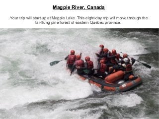 Magpie River, Canada
Your trip will start up at Magpie Lake. This eight-day trip will move through the
far-flung pine forest of eastern Quebec province.
 